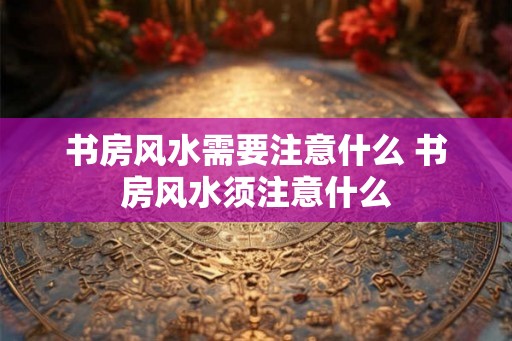 书房风水需要注意什么 书房风水须注意什么 书房风水需要注意什么 书房风水须注意什么