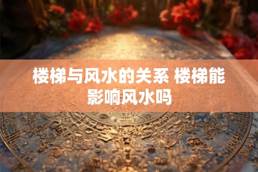楼梯与风水的关系 楼梯能影响风水吗 楼梯与风水的关系 楼梯能影响风水吗