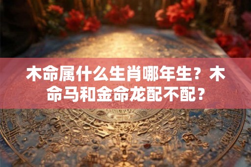 木命属什么生肖哪年生？木命马和金命龙配不配？