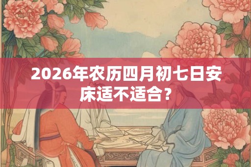 2026年农历四月初七日安床适不适合? 2026年农历四月初七日安床适不适合?