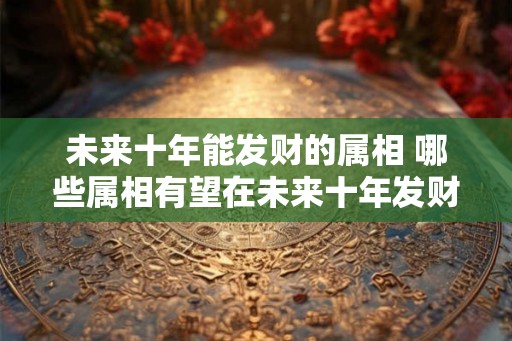 未来十年能发财的属相 哪些属相有望在未来十年发财
