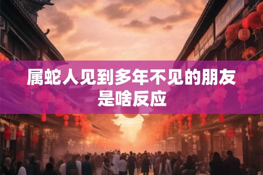 属蛇人见到多年不见的朋友是啥反应 属蛇人见到多年不见的朋友是啥反应