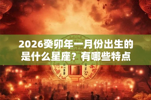 2026癸卯年一月份出生的是什么星座？有哪些特点