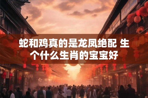 蛇和鸡真的是龙凤绝配 生个什么生肖的宝宝好
