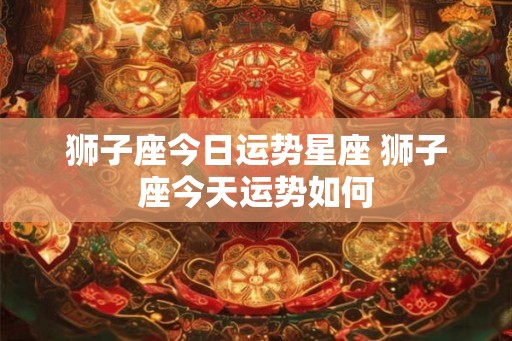 狮子座今日运势星座 狮子座今天运势如何