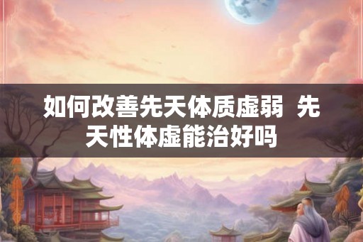 如何改善先天体质虚弱  先天性体虚能治好吗