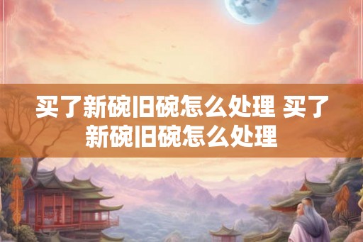 买了新碗旧碗怎么处理 买了新碗旧碗怎么处理