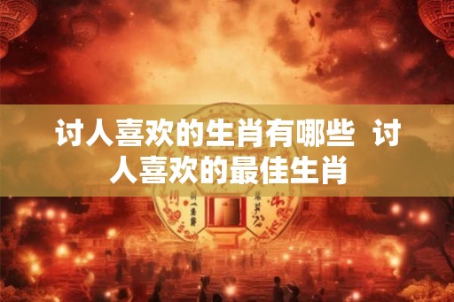 讨人喜欢的生肖有哪些  讨人喜欢的最佳生肖