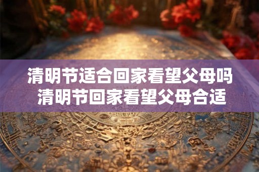 清明节适合回家看望父母吗 清明节回家看望父母合适吗