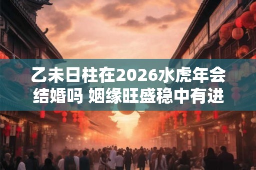 乙未日柱在2026水虎年会结婚吗 姻缘旺盛稳中有进