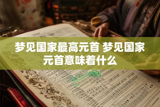 梦见国家最高元首 梦见国家元首意味着什么 梦见国家最高元首 梦见国家元首意味着什么