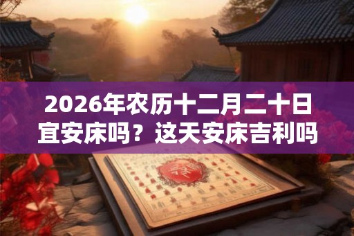 2026年农历十二月二十日宜安床吗？这天安床吉利吗？