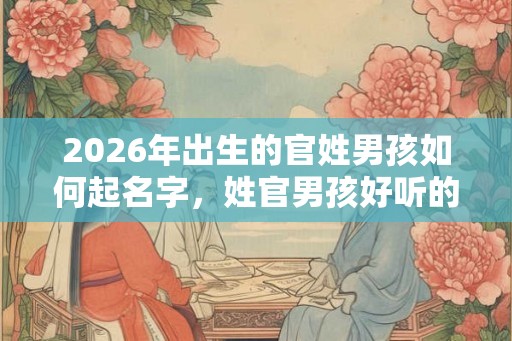 2026年出生的官姓男孩如何起名字，姓官男孩好听的名字