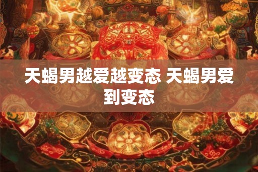 天蝎男越爱越变态 天蝎男爱到变态