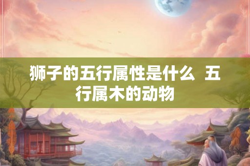 狮子的五行属性是什么  五行属木的动物