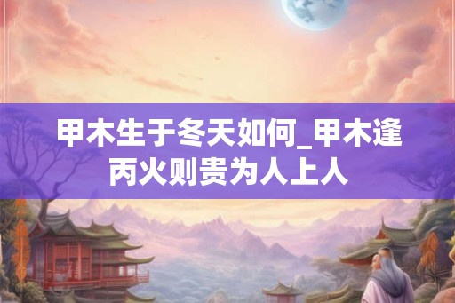 甲木生于冬天如何_甲木逢丙火则贵为人上人 甲木生于冬天如何_甲木逢丙火则贵为人上人
