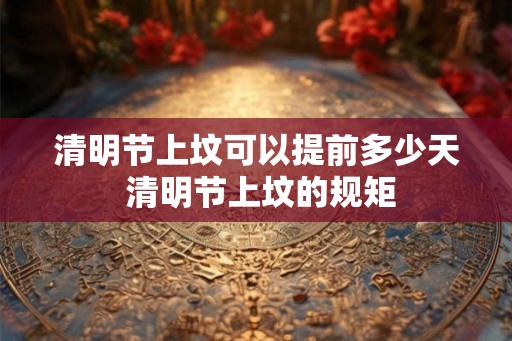 清明节上坟可以提前多少天 清明节上坟的规矩