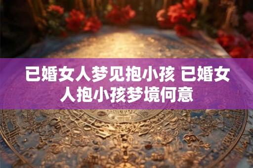 已婚女人梦见抱小孩 已婚女人抱小孩梦境何意