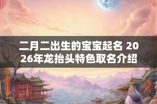 二月二出生的宝宝起名 2026年龙抬头特色取名介绍