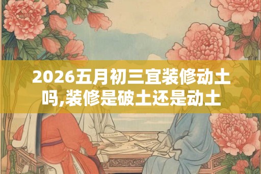 2026五月初三宜装修动土吗,装修是破土还是动土