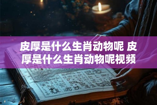 皮厚是什么生肖动物呢 皮厚是什么生肖动物呢视频 皮厚是什么生肖动物呢 皮厚是什么生肖动物呢视频