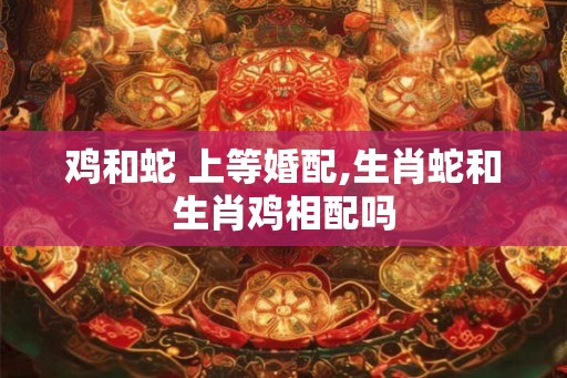 鸡和蛇 上等婚配,生肖蛇和生肖鸡相配吗