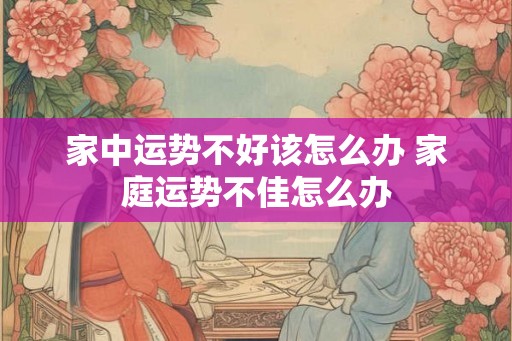 家中运势不好该怎么办 家庭运势不佳怎么办