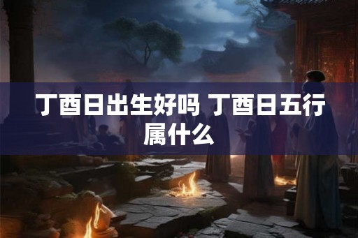 丁酉日出生好吗 丁酉日五行属什么