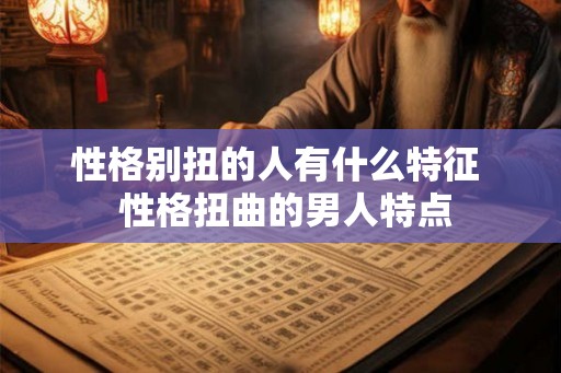 性格别扭的人有什么特征  性格扭曲的男人特点