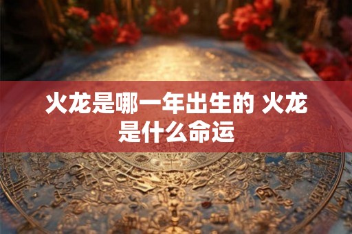火龙是哪一年出生的 火龙是什么命运 火龙是哪一年出生的 火龙是什么命运