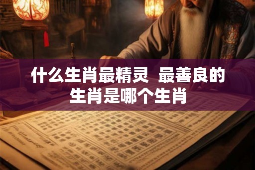 什么生肖最精灵  最善良的生肖是哪个生肖