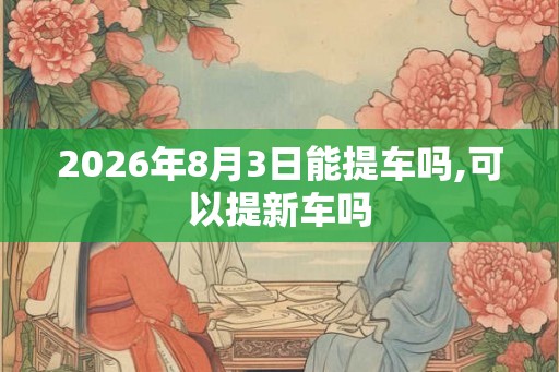 2026年8月3日能提车吗,可以提新车吗
