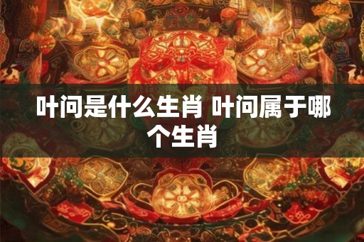 叶问是什么生肖 叶问属于哪个生肖