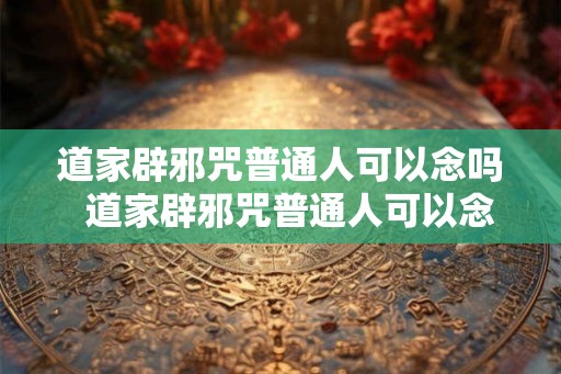 道家辟邪咒普通人可以念吗  道家辟邪咒普通人可以念吗
