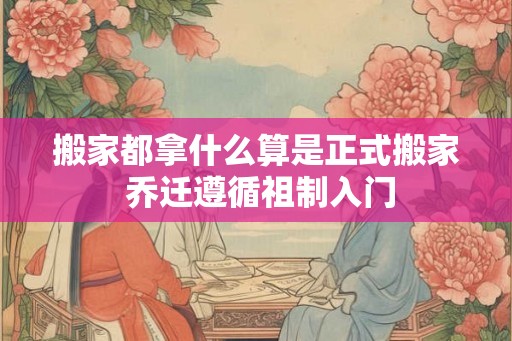 搬家都拿什么算是正式搬家 乔迁遵循祖制入门