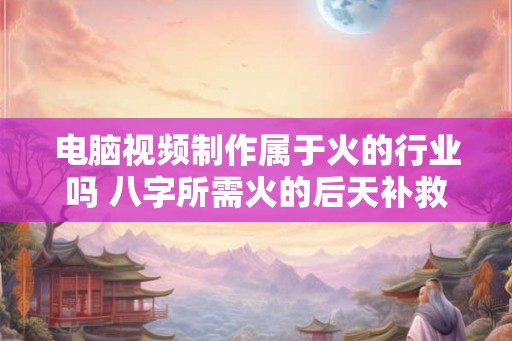 电脑视频制作属于火的行业吗 八字所需火的后天补救 电脑视频制作属于火的行业吗 八字所需火的后天补救