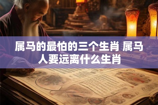 属马的最怕的三个生肖 属马人要远离什么生肖 属马的最怕的三个生肖 属马人要远离什么生肖