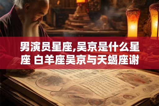 男演员星座,吴京是什么星座 白羊座吴京与天蝎座谢楠非