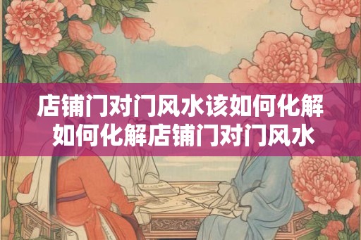 店铺门对门风水该如何化解 如何化解店铺门对门风水