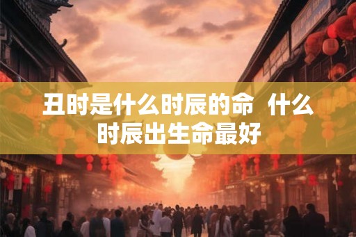 丑时是什么时辰的命  什么时辰出生命最好
