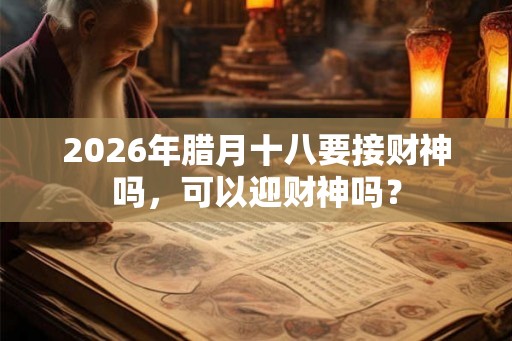 2026年腊月十八要接财神吗,可以迎财神吗? 2026年腊月十八要接财神吗,可以迎财神吗?