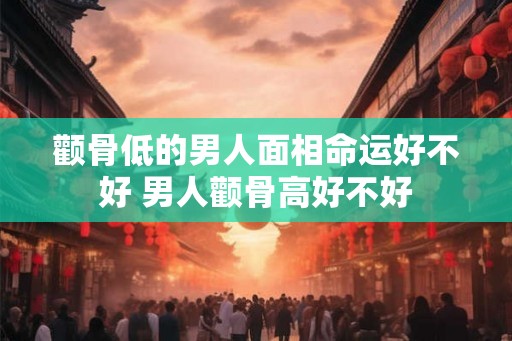 颧骨低的男人面相命运好不好 男人颧骨高好不好 颧骨低的男人面相命运好不好 男人颧骨高好不好