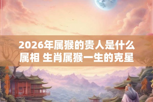 2026年属猴的贵人是什么属相 生肖属猴一生的克星是谁