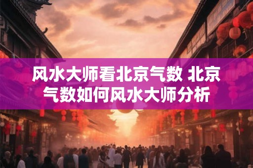 风水大师看北京气数 北京气数如何风水大师分析