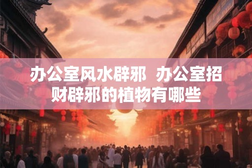 办公室风水辟邪 办公室招财辟邪的植物有哪些 办公室风水辟邪 办公室招财辟邪的植物有哪些