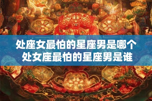 处座女最怕的星座男是哪个 处女座最怕的星座男是谁
