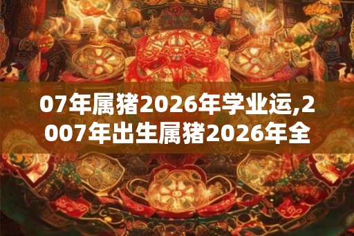 07年属猪2026年学业运,2007年出生属猪2026年全年运势