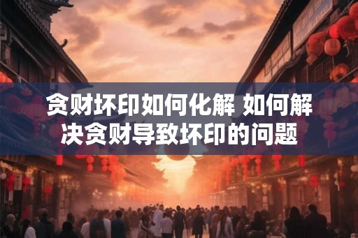 贪财坏印如何化解 如何解决贪财导致坏印的问题