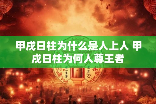 甲戌日柱为什么是人上人 甲戌日柱为何人尊王者