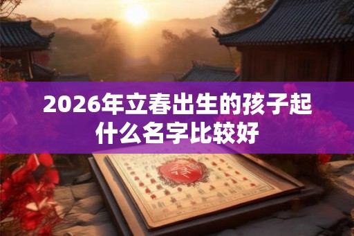 2026年立春出生的孩子起什么名字比较好 2026年立春出生的孩子起什么名字比较好
